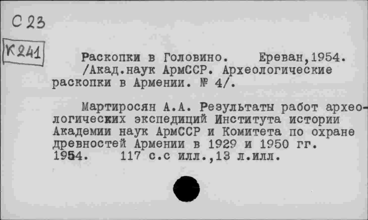 ﻿С25
ТЗМ ---,
Раскопки в Головино. Ереван,1954.
/Акад.наук АрмССР. Археологические раскопки в Армении. № 4/.
Мартиросян А.А. Результаты работ архео логических экспедиций Института истории Академии наук АрмССР и Комитета по охране древностей Армении в 1929 и 1950 гг. 1954.	117 с.с илл.,13 л.илл.